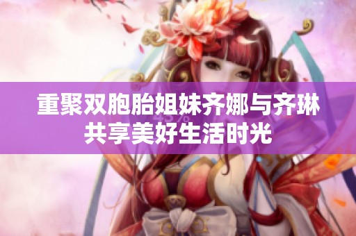 重聚双胞胎姐妹齐娜与齐琳共享美好生活时光