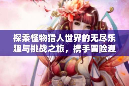 探索怪物猎人世界的无尽乐趣与挑战之旅，携手冒险迎接强敌！