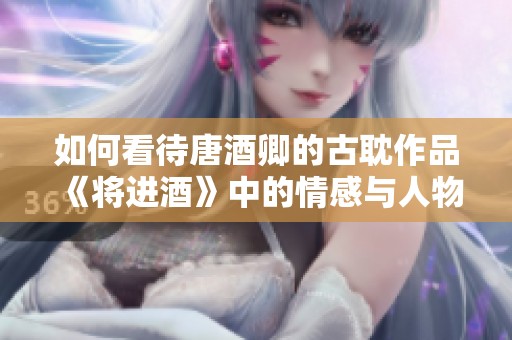 如何看待唐酒卿的古耽作品《将进酒》中的情感与人物塑造