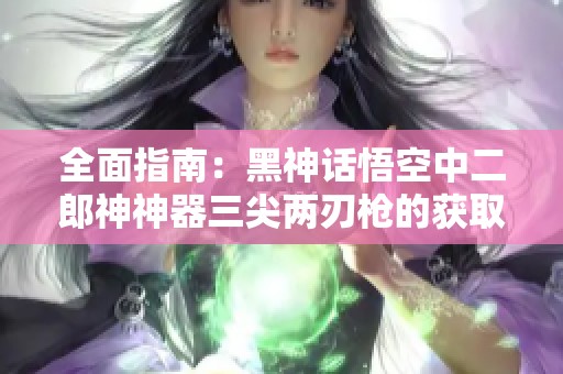 全面指南：黑神话悟空中二郎神神器三尖两刃枪的获取方法解析