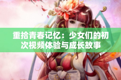 重拾青春记忆：少女们的初次视频体验与成长故事