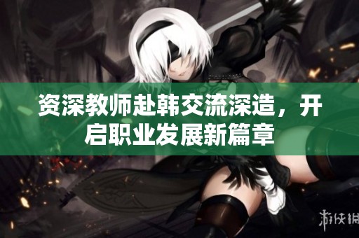 资深教师赴韩交流深造，开启职业发展新篇章