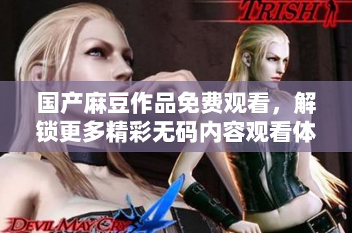 国产麻豆作品免费观看，解锁更多精彩无码内容观看体验