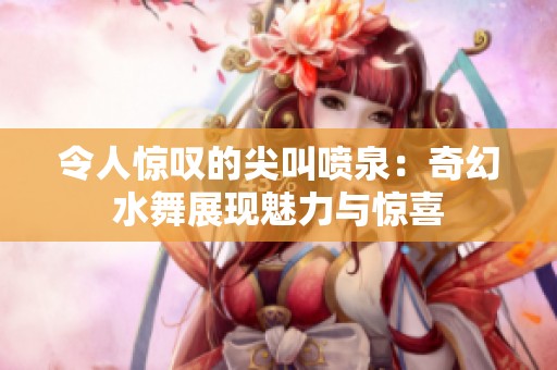 令人惊叹的尖叫喷泉：奇幻水舞展现魅力与惊喜