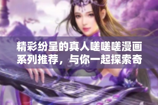 精彩纷呈的真人嗟嗟嗟漫画系列推荐，与你一起探索奇幻世界