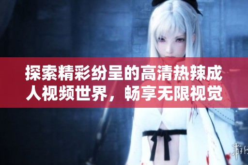 探索精彩纷呈的高清热辣成人视频世界，畅享无限视觉享受！