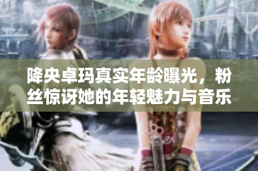 降央卓玛真实年龄曝光，粉丝惊讶她的年轻魅力与音乐才华