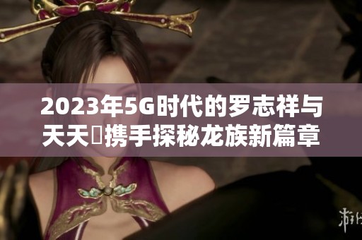 2023年5G时代的罗志祥与天天奭携手探秘龙族新篇章