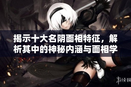揭示十大名阴面相特征，解析其中的神秘内涵与面相学奥秘